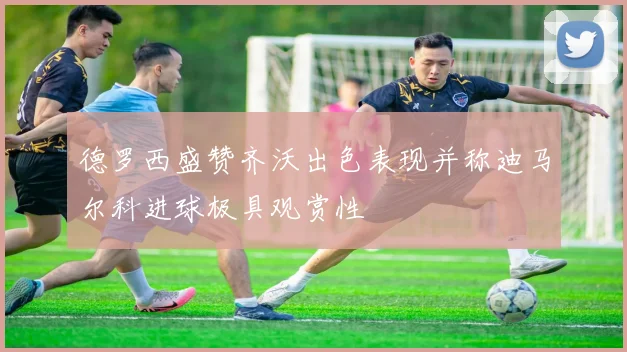 德罗西盛赞齐沃出色表现并称迪马尔科进球极具观赏性