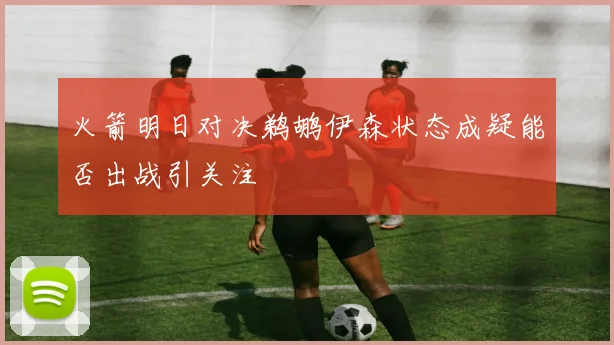火箭明日对决鹈鹕伊森状态成疑能否出战引关注