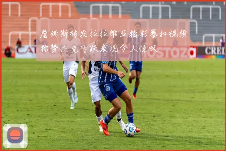詹姆斯转发拉拉维亚精彩暴扣视频称赞杰克飞跃表现令人惊叹