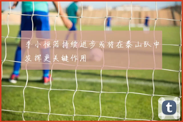 李小恒若持续进步或将在泰山队中发挥更关键作用