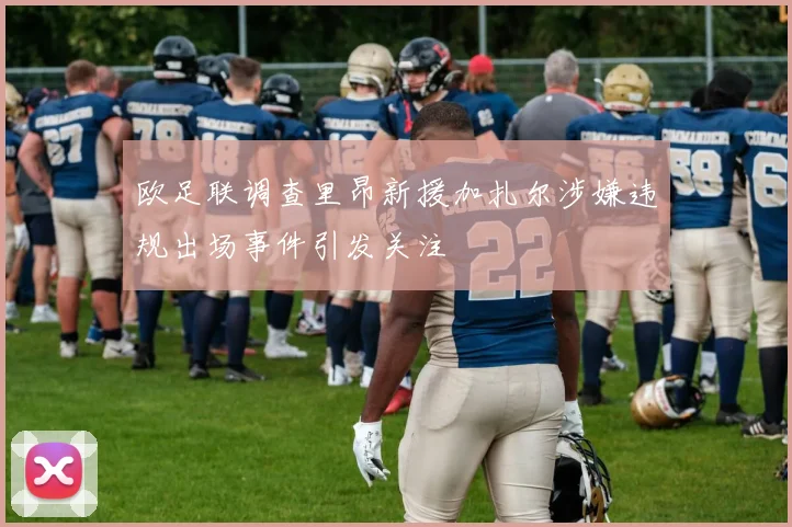 欧足联调查里昂新援加扎尔涉嫌违规出场事件引发关注