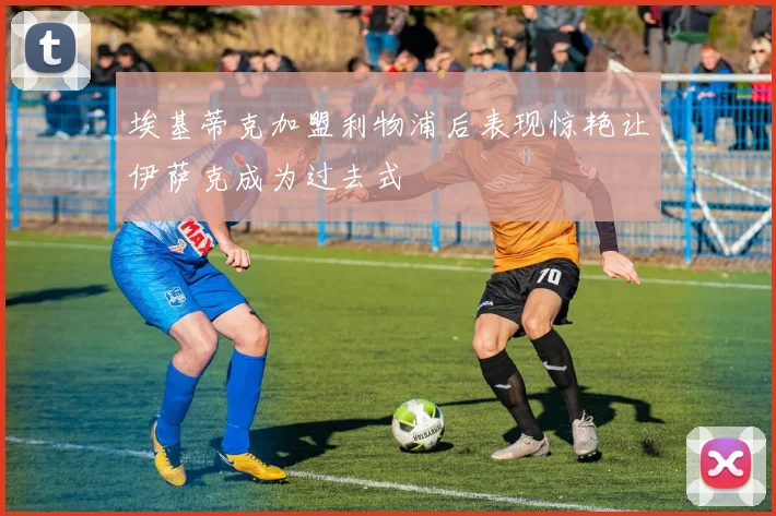 埃基蒂克加盟利物浦后表现惊艳让伊萨克成为过去式