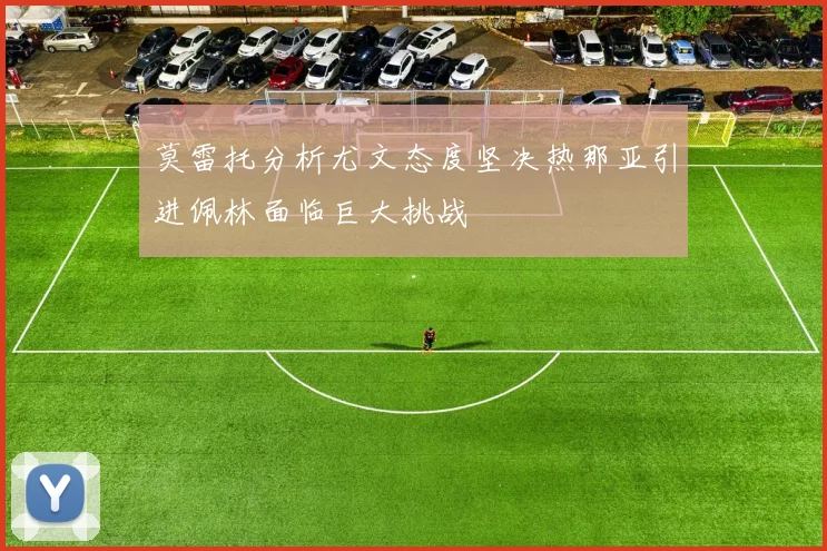 莫雷托分析尤文态度坚决热那亚引进佩林面临巨大挑战