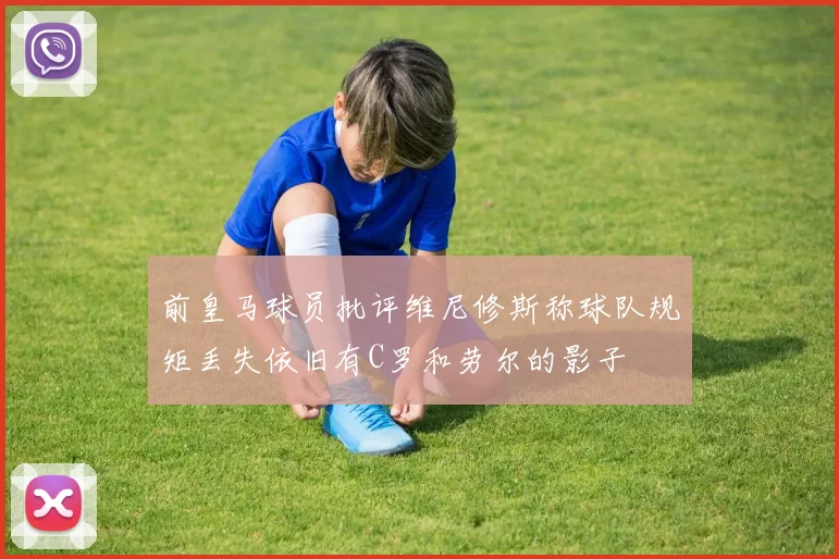 前皇马球员批评维尼修斯称球队规矩丢失依旧有C罗和劳尔的影子