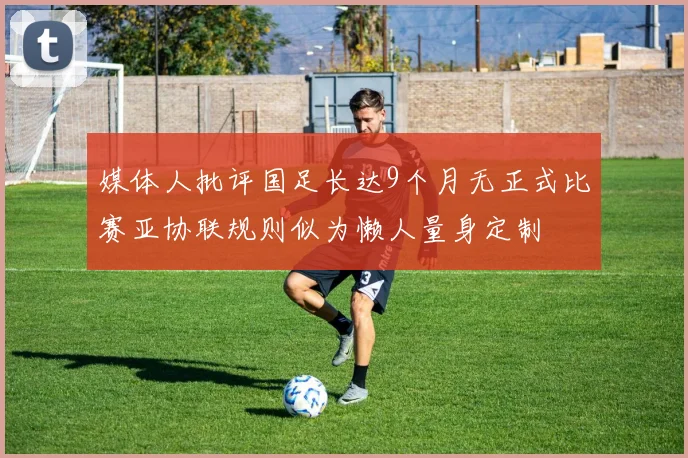 媒体人批评国足长达9个月无正式比赛亚协联规则似为懒人量身定制