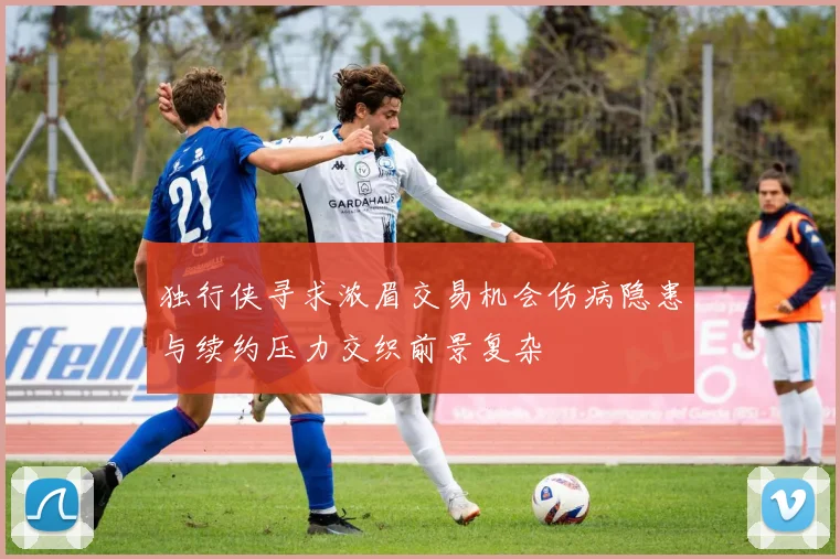 独行侠寻求浓眉交易机会伤病隐患与续约压力交织前景复杂