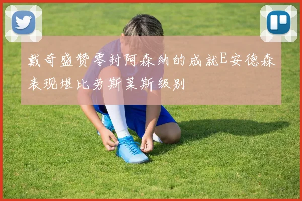 戴奇盛赞零封阿森纳的成就E安德森表现堪比劳斯莱斯级别
