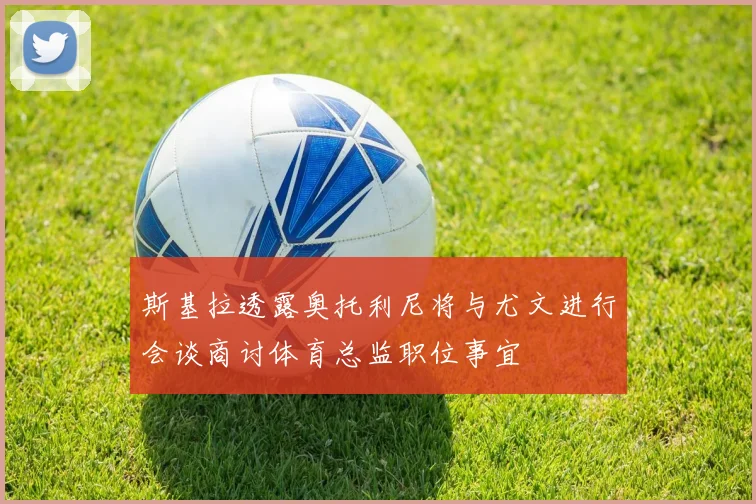 斯基拉透露奥托利尼将与尤文进行会谈商讨体育总监职位事宜