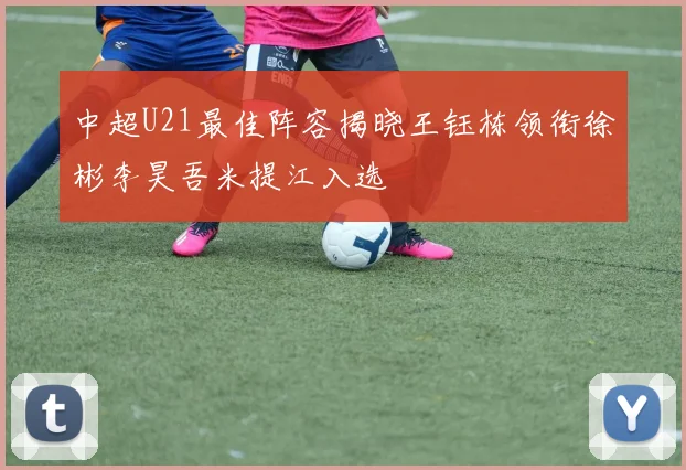 中超U21最佳阵容揭晓王钰栋领衔徐彬李昊吾米提江入选