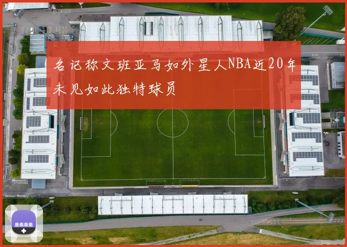 名记称文班亚马如外星人NBA近20年未见如此独特球员