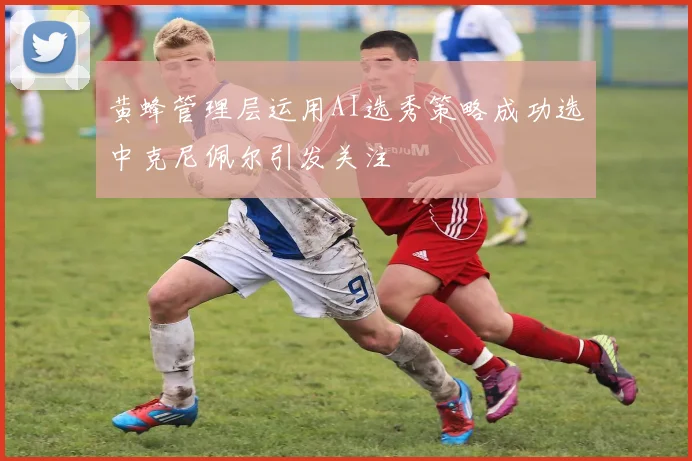 黄蜂管理层运用AI选秀策略成功选中克尼佩尔引发关注