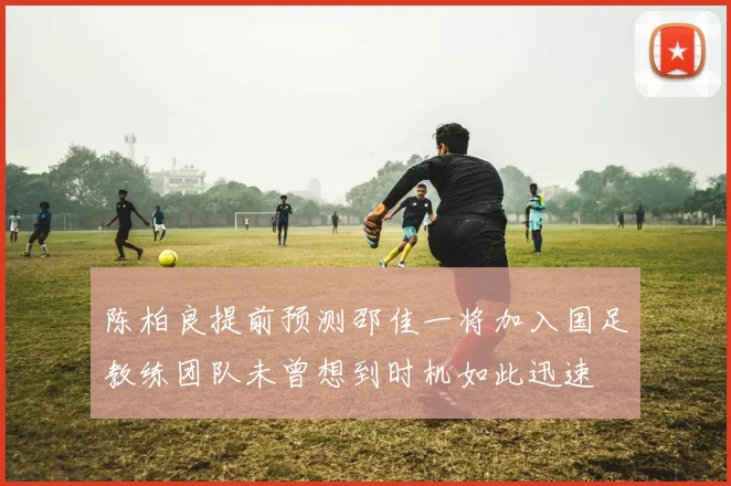 陈柏良提前预测邵佳一将加入国足教练团队未曾想到时机如此迅速