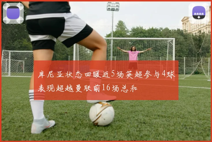 库尼亚状态回暖近5场英超参与4球表现超越曼联前16场总和
