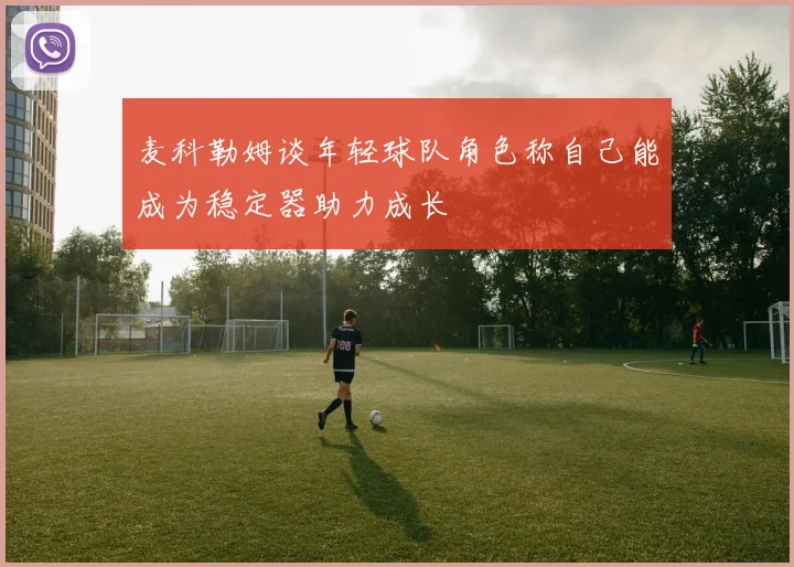 麦科勒姆谈年轻球队角色称自己能成为稳定器助力成长
