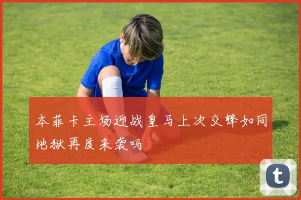 本菲卡主场迎战皇马上次交锋如同地狱再度来袭吗