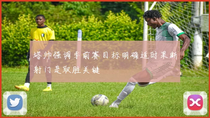 塔帅强调季前赛目标明确适时果断射门是取胜关键