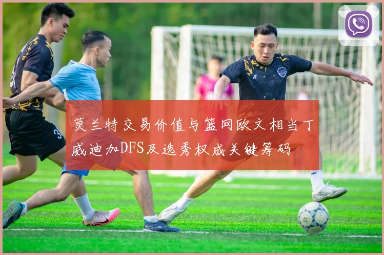 莫兰特交易价值与篮网欧文相当丁威迪加DFS及选秀权成关键筹码