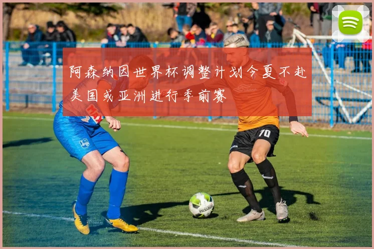 阿森纳因世界杯调整计划今夏不赴美国或亚洲进行季前赛