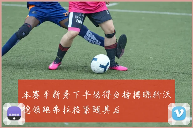 本赛季新秀下半场得分榜揭晓科沃德领跑弗拉格紧随其后