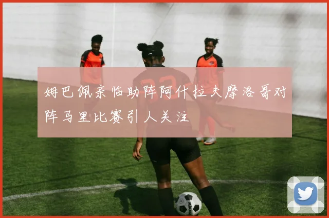 姆巴佩亲临助阵阿什拉夫摩洛哥对阵马里比赛引人关注