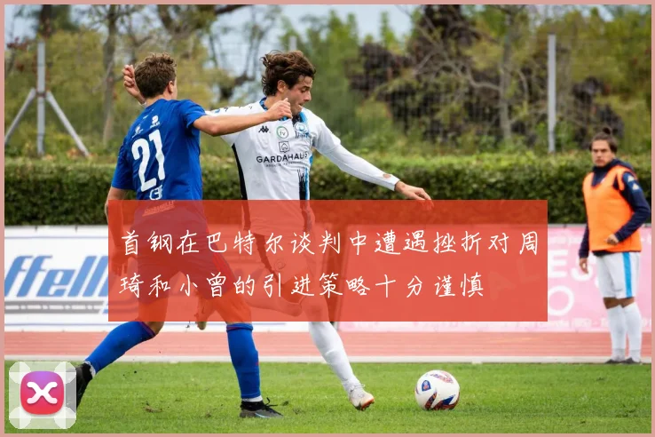 首钢在巴特尔谈判中遭遇挫折对周琦和小曾的引进策略十分谨慎
