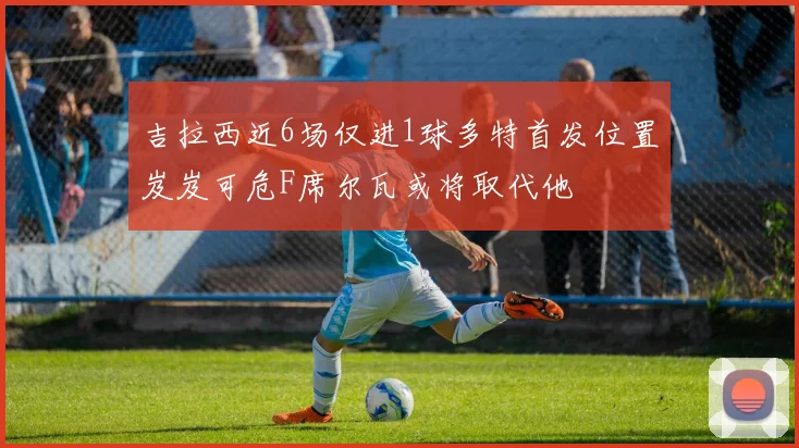 吉拉西近6场仅进1球多特首发位置岌岌可危F席尔瓦或将取代他