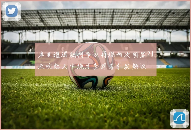 库里遭遇裁判争议再现两次明显21未吹怒火中烧牙套掉落引发热议