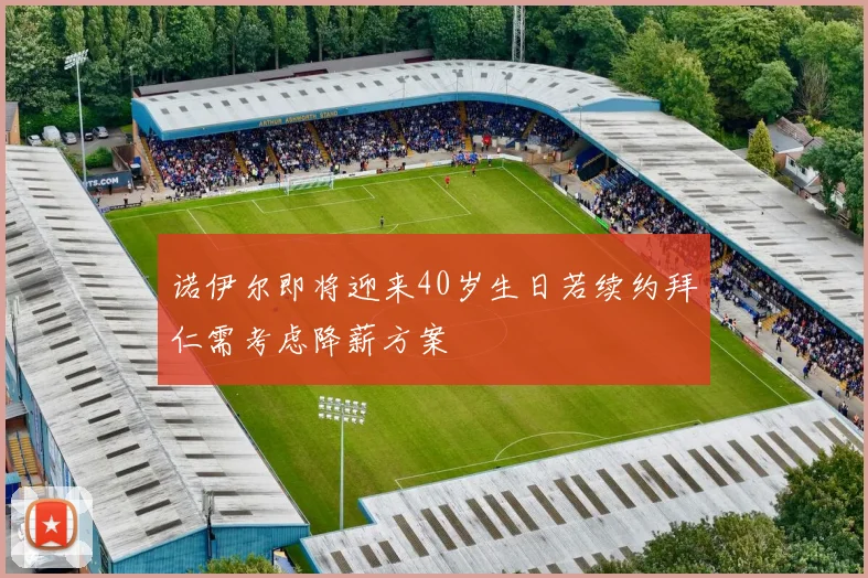 诺伊尔即将迎来40岁生日若续约拜仁需考虑降薪方案