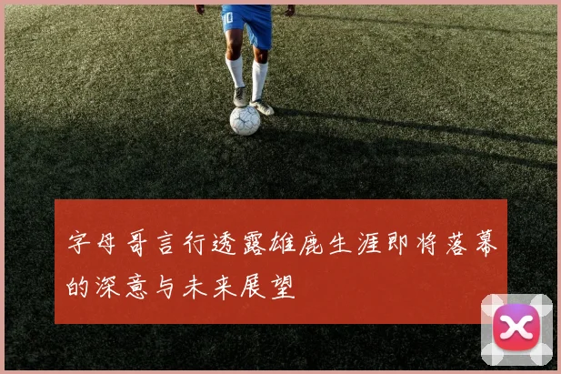 字母哥言行透露雄鹿生涯即将落幕的深意与未来展望