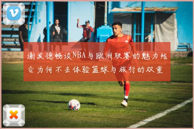 谢泼德畅谈NBA与欧洲联赛的魅力结合为何不去体验篮球与旅行的双重乐趣