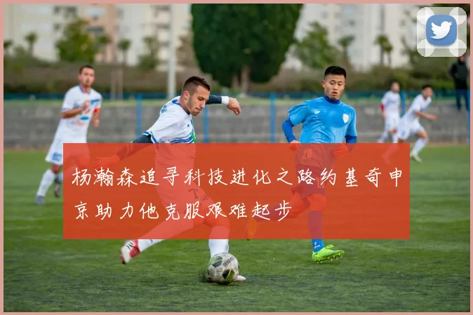 杨瀚森追寻科技进化之路约基奇申京助力他克服艰难起步