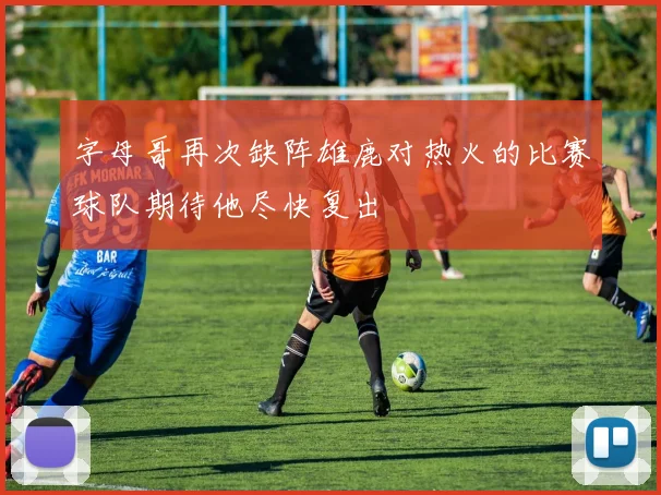 字母哥再次缺阵雄鹿对热火的比赛球队期待他尽快复出