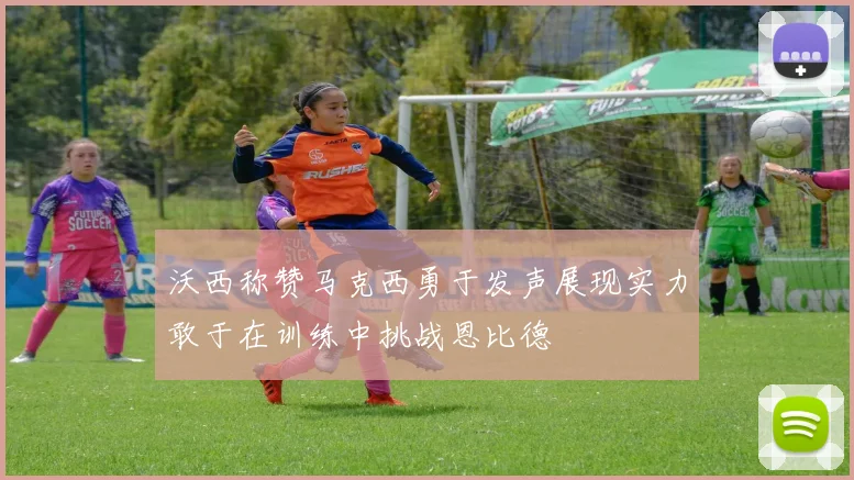 沃西称赞马克西勇于发声展现实力敢于在训练中挑战恩比德