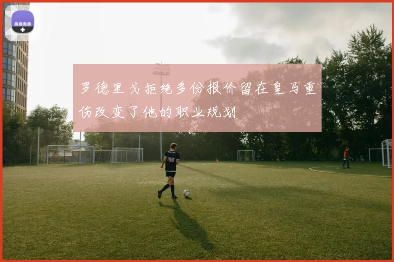 罗德里戈拒绝多份报价留在皇马重伤改变了他的职业规划