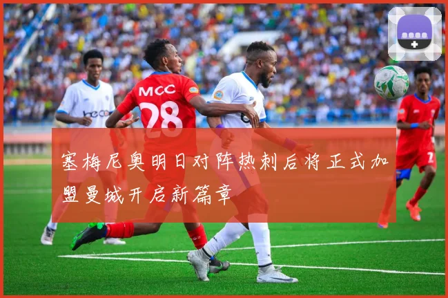 塞梅尼奥明日对阵热刺后将正式加盟曼城开启新篇章