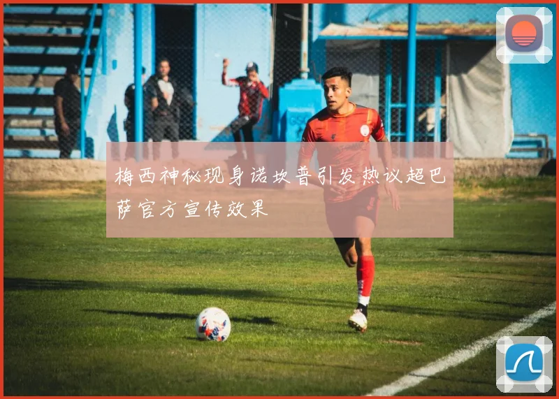 梅西神秘现身诺坎普引发热议超巴萨官方宣传效果