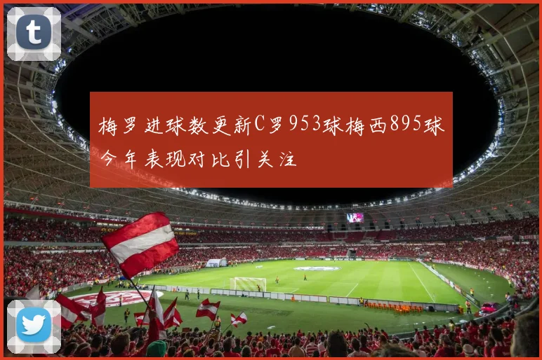 梅罗进球数更新C罗953球梅西895球今年表现对比引关注