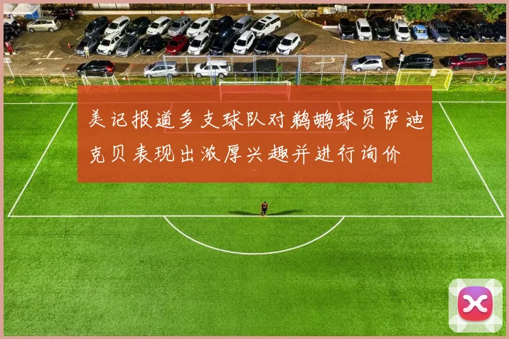 美记报道多支球队对鹈鹕球员萨迪克贝表现出浓厚兴趣并进行询价