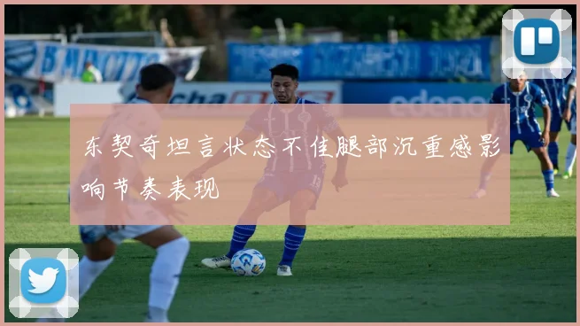 东契奇坦言状态不佳腿部沉重感影响节奏表现