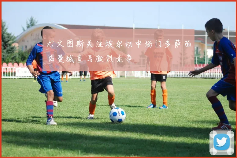 尤文图斯关注埃尔切中场门多萨面临曼城皇马激烈竞争